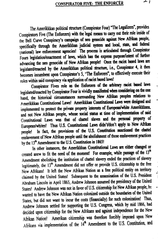 CONSPIRATOR FIVE: THE ENFORCER -1  “The Amerikkkan polical sucture (Conspiaor Fou) “The Legalizers,provides Cumwmnﬁnmwm)mmhﬂmnmuhimkhdh the Bell Curve Conspiracy’s campign of neo genacide against New Afikan people, specifcally throogh the Amerkkdan jusicil sysiem and loa, sttt wd fedenl (national) law enforcemeat agencies! The process is artculated through Conspirator Fours legisationenactment of laws, which has the express purposefintent of further advancing the peo genocide of New Afkan people! Ovoe the acit besed lavs are Jegistedlenacted by the Amerikkkan polcal srctur, i, Conspirstor 4, it then becomes ncumbent upon Conspiratr’s 5, “The Enforces”, o efetively execute ther ol within said conspiracy via applicaion of racistbased ! mmﬁmmhummimmﬁbﬂiﬂ  2  implemented 1o prtect the private propet interests of European/white Ameriktions, and ot New Afkan people, whose social staus at time of implementtion of ssid Consittional Laws was that of chatiel saves and the personal propery of Europeanwhites! Thus U, Constiuion Laws didn’tdon’t pply 0 New Afkan peoplel I fact, the provisions of the US. Constiuion soctioned the chail ensiavemsent of New Afkan peopl uni the abolshment of thos easavement practioes by the 13* Amendment to the U.S. Constitution in 1865  I tber instances, the Amerikkkan Constutonal Laws re cithe changed or created anew 10 fit the need of the moment! For example, whie passage of the 13* Amendment abolishing the instituion of chatel savery ended he pratices of savery Jegitimately, the 13" Amendment did not offr or povide U.S. ciizenship to he fiee New Afkans! 1 It the New Afkan Nation a5 a fee polical entty on teriory claimed by the Urited States!  Subsequent to the asssination of the ULS. Prsideat Abraham Lincoln n April 1865, Andrew Johnson assumed the presidency of e Urited States! Andrew Johnson was not n fvor of U, cizenshipfor New Afikan peope, b ‘wanted to have the New Afrkan Nation clonized outside the boundaries of te Urited Sttes, but id not want to incur the coss (nancially) for such colonizaion! This, ‘Andrew Johnson setled for supporing the U.S. Congres, which by mid 1866, bad decided wpon citzenship for the New Afkans and aganst independece for the New Aftkan Nation!  Amerikan citizenship was therefore forcbly imposed upon New Afkans via implementaion of the 14* Amendment to the US. Consition, and 